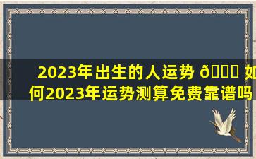 2023年出生的人运势 🐟 如何2023年运势测算免费靠谱吗 🌸